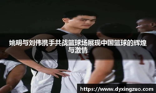 姚明与刘伟携手共战篮球场展现中国篮球的辉煌与激情